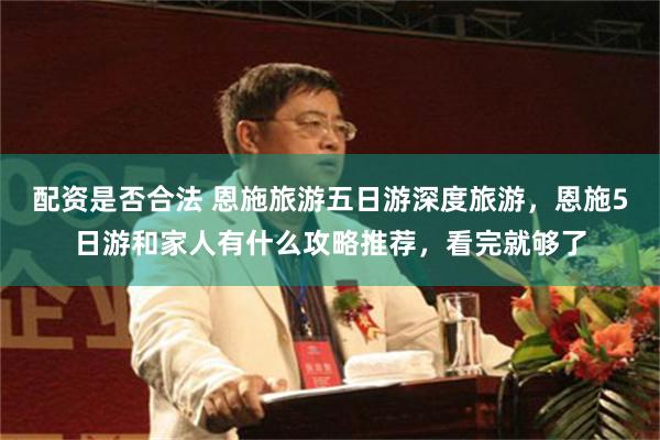 配资是否合法 恩施旅游五日游深度旅游，恩施5日游和家人有什么攻略推荐，看完就够了