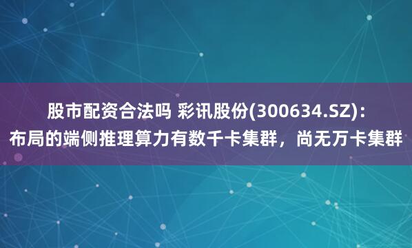 股市配资合法吗 彩讯股份(300634.SZ)：布局的端侧推理算力有数千卡集群，尚无万卡集群