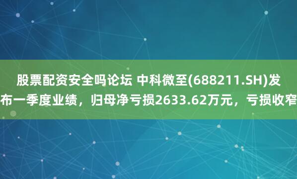 股票配资安全吗论坛 中科微至(688211.SH)发布一季度业绩，归母净亏损2633.62万元，亏损收窄