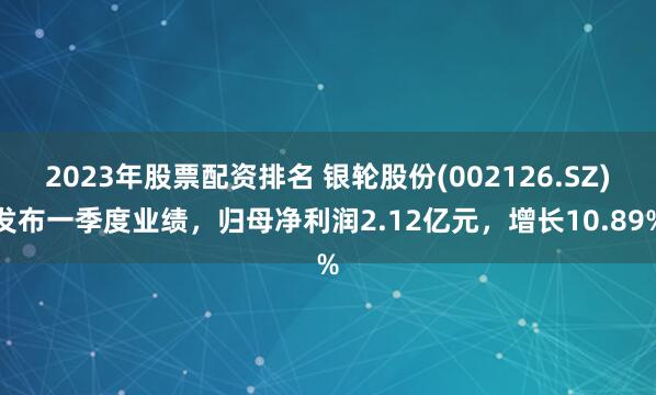2023年股票配资排名 银轮股份(002126.SZ)发布一季度业绩，归母净利润2.12亿元，增长10.89%