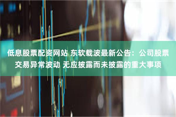 低息股票配资网站 东软载波最新公告：公司股票交易异常波动 无应披露而未披露的重大事项