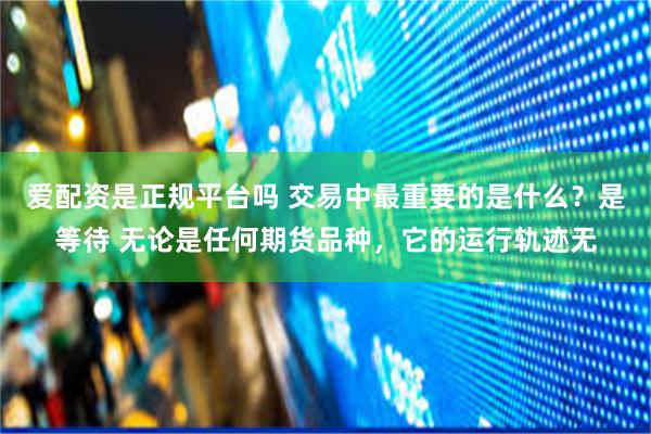 爱配资是正规平台吗 交易中最重要的是什么?是等待 无论是任何期货品种,它的运行轨迹无