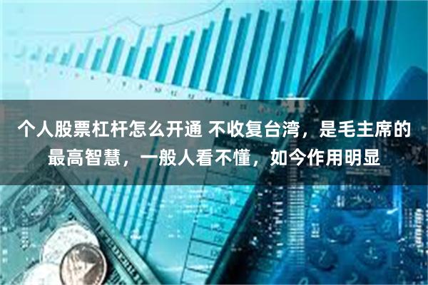 个人股票杠杆怎么开通 不收复台湾，是毛主席的最高智慧，一般人看不懂，如今作用明显