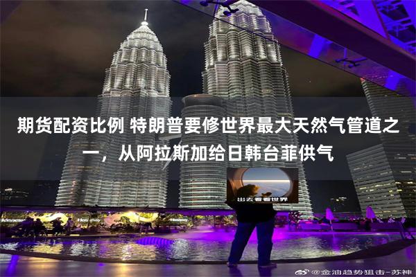 期货配资比例 特朗普要修世界最大天然气管道之一，从阿拉斯加给日韩台菲供气