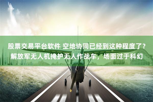 股票交易平台软件 空地协同已经到这种程度了？解放军无人机掩护无人作战车，场面过于科幻