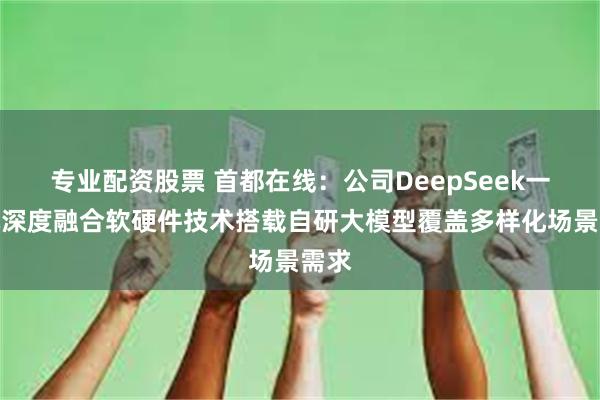专业配资股票 首都在线：公司DeepSeek一体机深度融合软硬件技术搭载自研大模型覆盖多样化场景需求