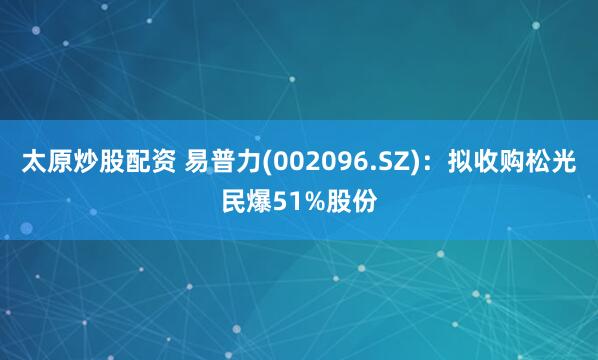 太原炒股配资 易普力(002096.SZ)：拟收购松光民爆51%股份