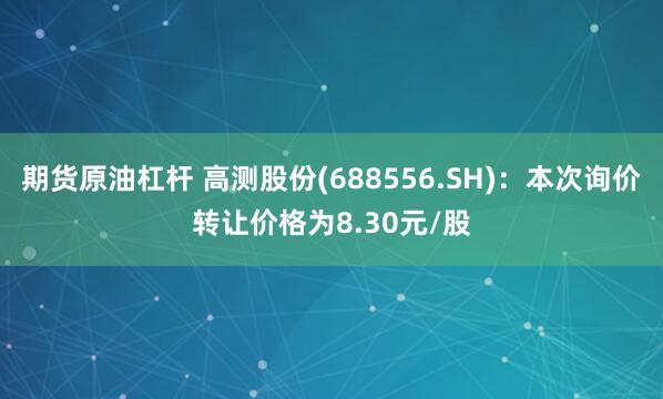 期货原油杠杆 高测股份(688556.SH)：本次询价转让价格为8.30元/股