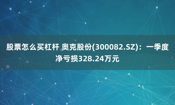 股票怎么买杠杆 奥克股份(300082.SZ)：一季度净亏损328.24万元