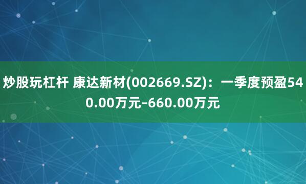 炒股玩杠杆 康达新材(002669.SZ)：一季度预盈540.00万元–660.00万元