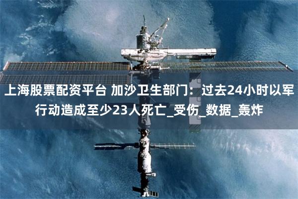 上海股票配资平台 加沙卫生部门：过去24小时以军行动造成至少23人死亡_受伤_数据_轰炸