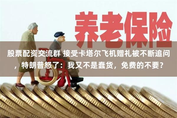 股票配资交流群 接受卡塔尔飞机赠礼被不断追问，特朗普怒了：我又不是蠢货，免费的不要？