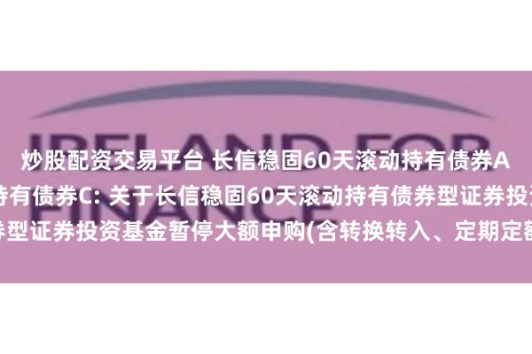 炒股配资交易平台 长信稳固60天滚动持有债券A,长信稳固60天滚动持有债券C: 关于长信稳固60天滚动持有债券型证券投资基金暂停大额申购(含转换转入、定期定额投资)业务的公告