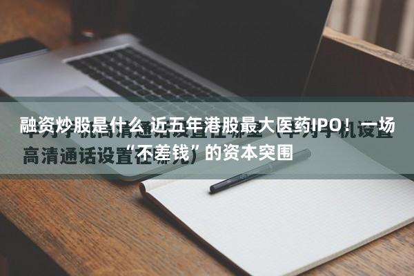 融资炒股是什么 近五年港股最大医药IPO！一场“不差钱”的资本突围