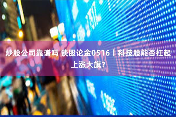 炒股公司靠谱吗 谈股论金0516丨科技股能否扛起上涨大旗？