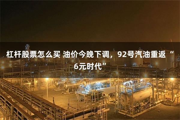 杠杆股票怎么买 油价今晚下调，92号汽油重返 “6元时代”