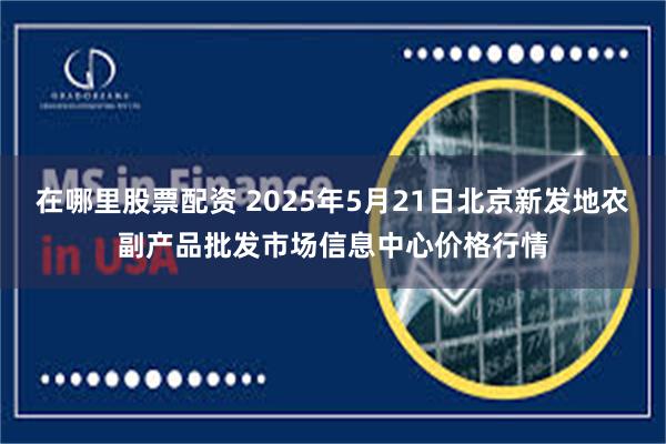 在哪里股票配资 2025年5月21日北京新发地农副产品批发市场信息中心价格行情