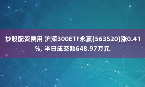 炒股配资费用 沪深300ETF永赢(563520)涨0.41%, 半日成交额648.97万元