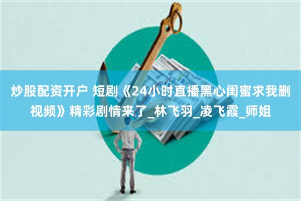 炒股配资开户 短剧《24小时直播黑心闺蜜求我删视频》精彩剧情来了_林飞羽_凌飞霞_师姐