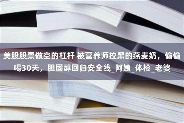 美股股票做空的杠杆 被营养师拉黑的燕麦奶，偷偷喝30天，胆固醇回归安全线_阿姨_体检_老婆