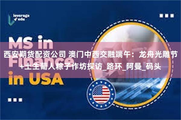 西安期货配资公司 澳门中西交融端午：龙舟光雕节+土生葡人粽子作坊探访_路环_阿曼_码头