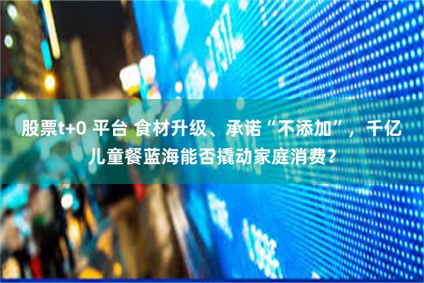 股票t+0 平台 食材升级、承诺“不添加”，千亿儿童餐蓝海能否撬动家庭消费？
