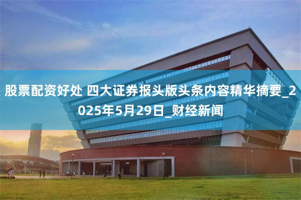 股票配资好处 四大证券报头版头条内容精华摘要_2025年5月29日_财经新闻