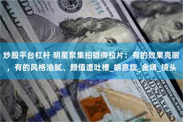 炒股平台杠杆 明星聚集拍摄撕拉片：有的效果亮眼，有的风格油腻、颜值遭吐槽_胡意旋_金靖_镜头
