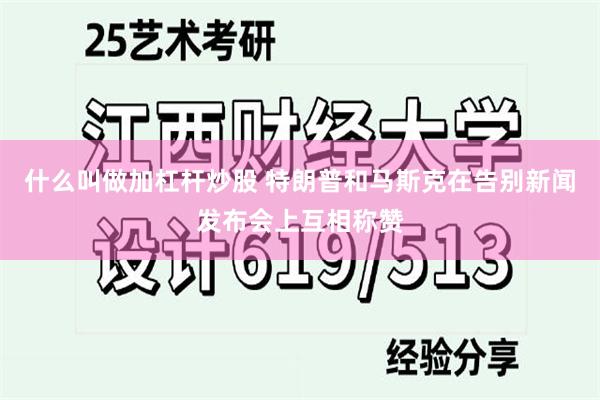 什么叫做加杠杆炒股 特朗普和马斯克在告别新闻发布会上互相称赞
