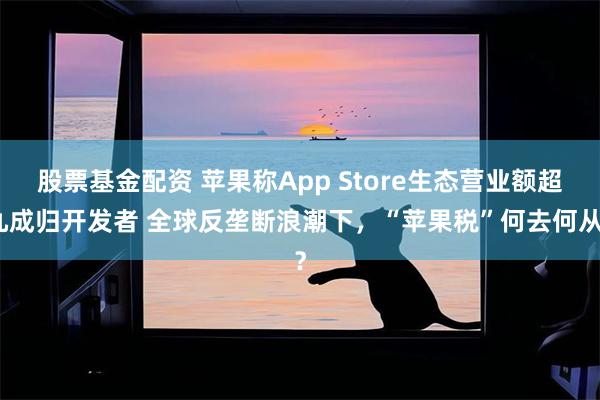 股票基金配资 苹果称App Store生态营业额超九成归开发者 全球反垄断浪潮下，“苹果税”何去何从？