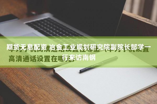 期货无息配资 冶金工业规划研究院副院长郜学一行来访南钢