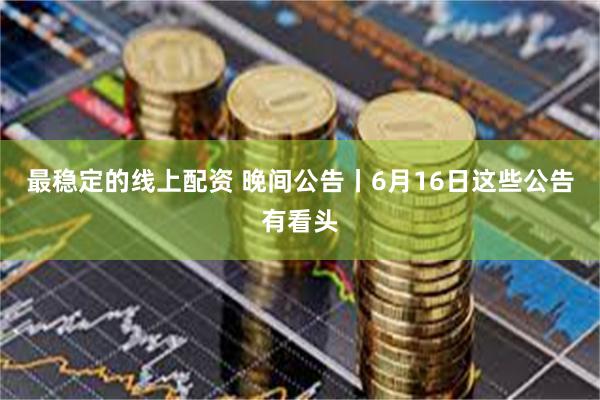 最稳定的线上配资 晚间公告丨6月16日这些公告有看头