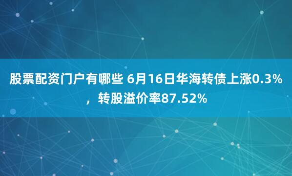 股票配资门户有哪些 6月16日华海转债上涨0.3%，转股溢价率87.52%