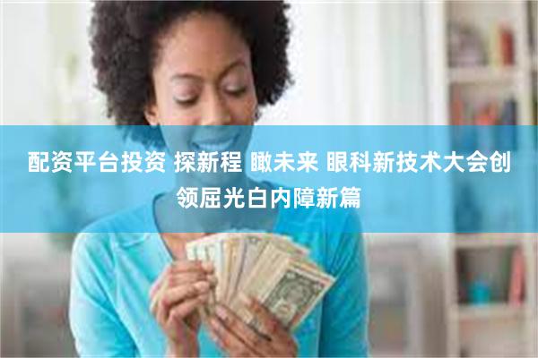 配资平台投资 探新程 瞰未来 眼科新技术大会创领屈光白内障新篇