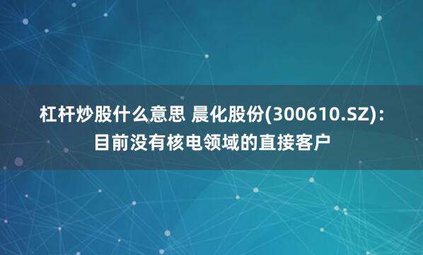 杠杆炒股什么意思 晨化股份(300610.SZ)：目前没有核电领域的直接客户