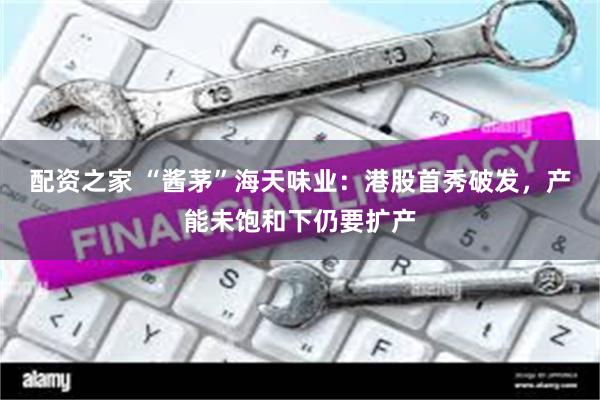 配资之家 “酱茅”海天味业：港股首秀破发，产能未饱和下仍要扩产