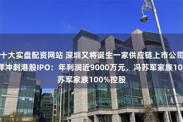 十大实盘配资网站 深圳又将诞生一家供应链上市公司？华富洋冲刺港股IPO：年利润近9000万元，冯苏军家族100%控股