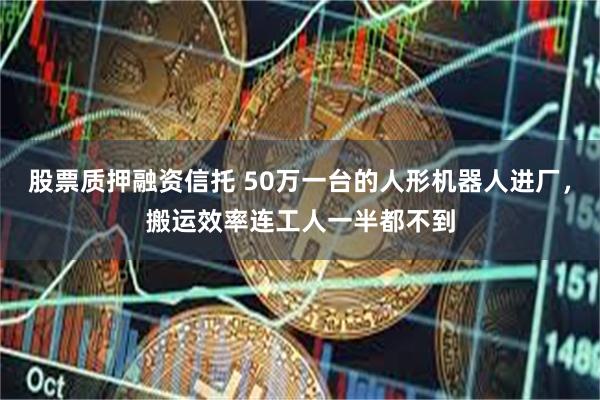 股票质押融资信托 50万一台的人形机器人进厂，搬运效率连工人一半都不到