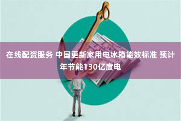 在线配资服务 中国更新家用电冰箱能效标准 预计年节能130亿度电