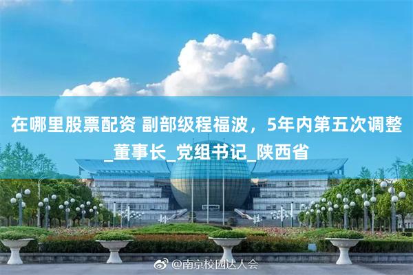 在哪里股票配资 副部级程福波，5年内第五次调整_董事长_党组书记_陕西省