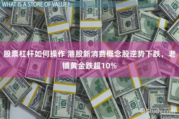 股票杠杆如何操作 港股新消费概念股逆势下跌，老铺黄金跌超10%