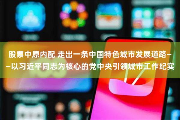 股票中原内配 走出一条中国特色城市发展道路——以习近平同志为核心的党中央引领城市工作纪实