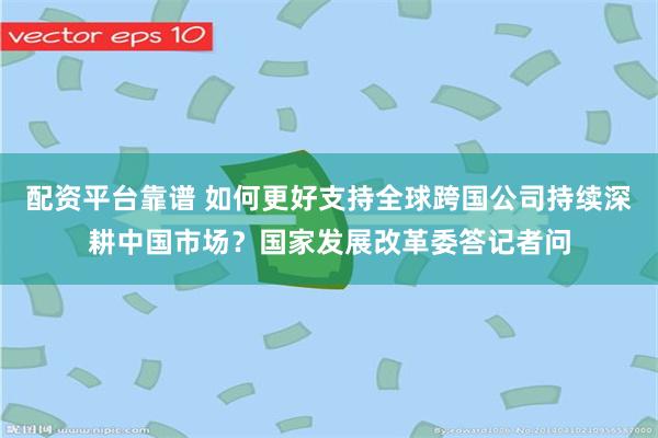 配资平台靠谱 如何更好支持全球跨国公司持续深耕中国市场？国家发展改革委答记者问