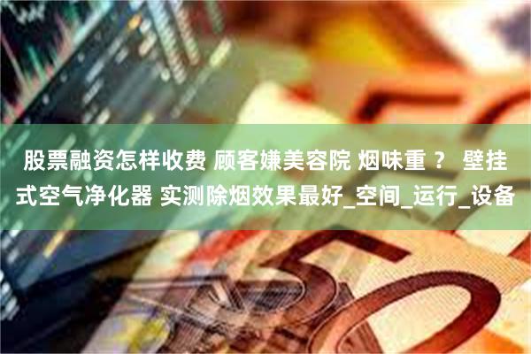 股票融资怎样收费 顾客嫌美容院 烟味重 ？ 壁挂式空气净化器 实测除烟效果最好_空间_运行_设备
