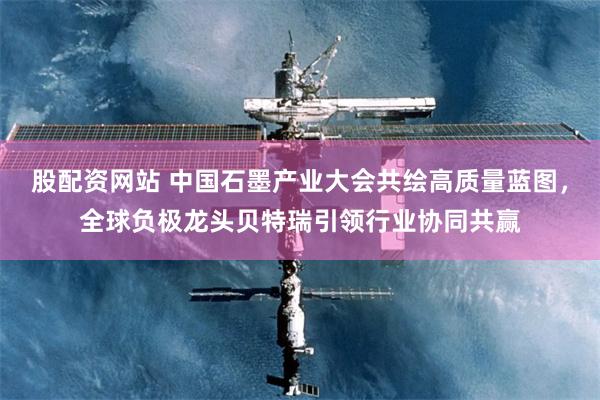 股配资网站 中国石墨产业大会共绘高质量蓝图，全球负极龙头贝特瑞引领行业协同共赢