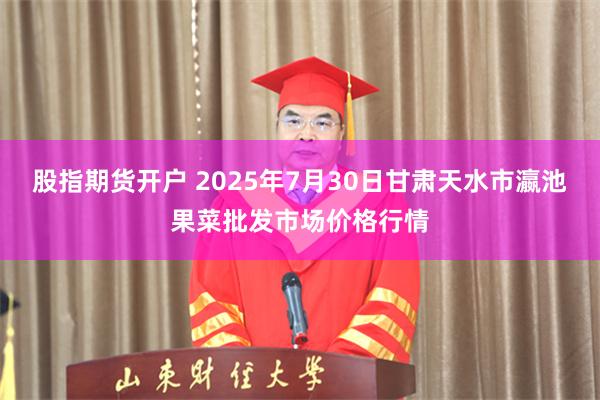 股指期货开户 2025年7月30日甘肃天水市瀛池果菜批发市场价格行情