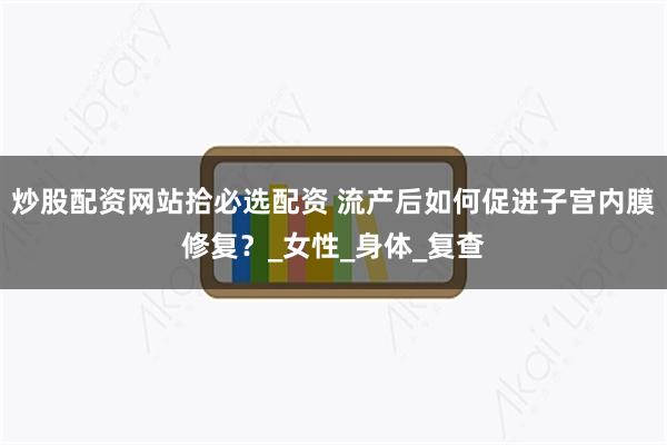 炒股配资网站拾必选配资 流产后如何促进子宫内膜修复？_女性_身体_复查
