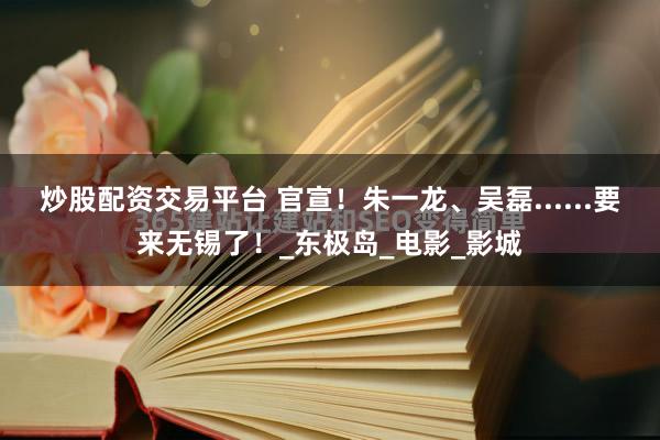炒股配资交易平台 官宣！朱一龙、吴磊......要来无锡了！_东极岛_电影_影城
