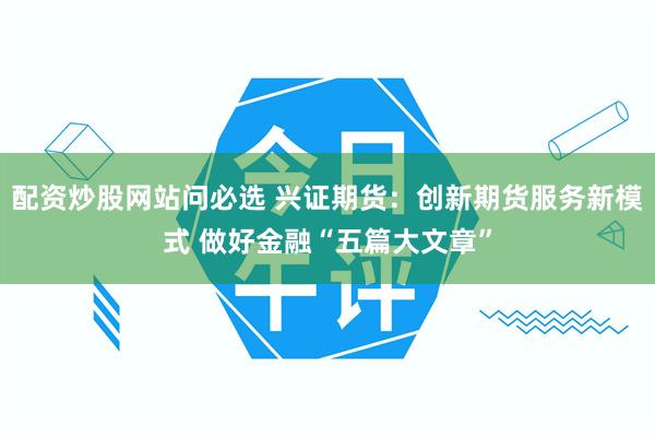配资炒股网站问必选 兴证期货：创新期货服务新模式 做好金融“五篇大文章”