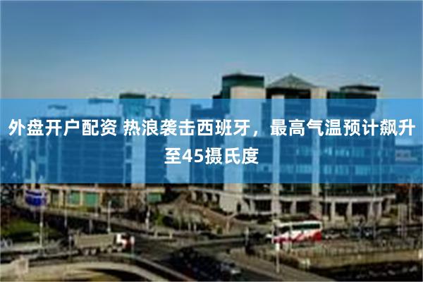 外盘开户配资 热浪袭击西班牙，最高气温预计飙升至45摄氏度